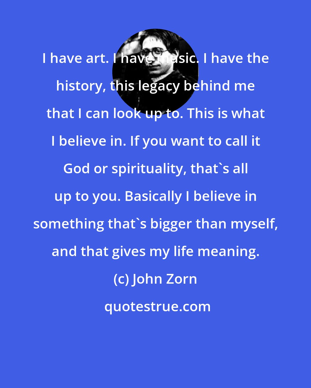 John Zorn: I have art. I have music. I have the history, this legacy behind me that I can look up to. This is what I believe in. If you want to call it God or spirituality, that's all up to you. Basically I believe in something that's bigger than myself, and that gives my life meaning.