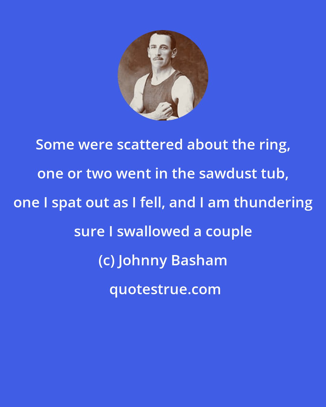 Johnny Basham: Some were scattered about the ring, one or two went in the sawdust tub, one I spat out as I fell, and I am thundering sure I swallowed a couple