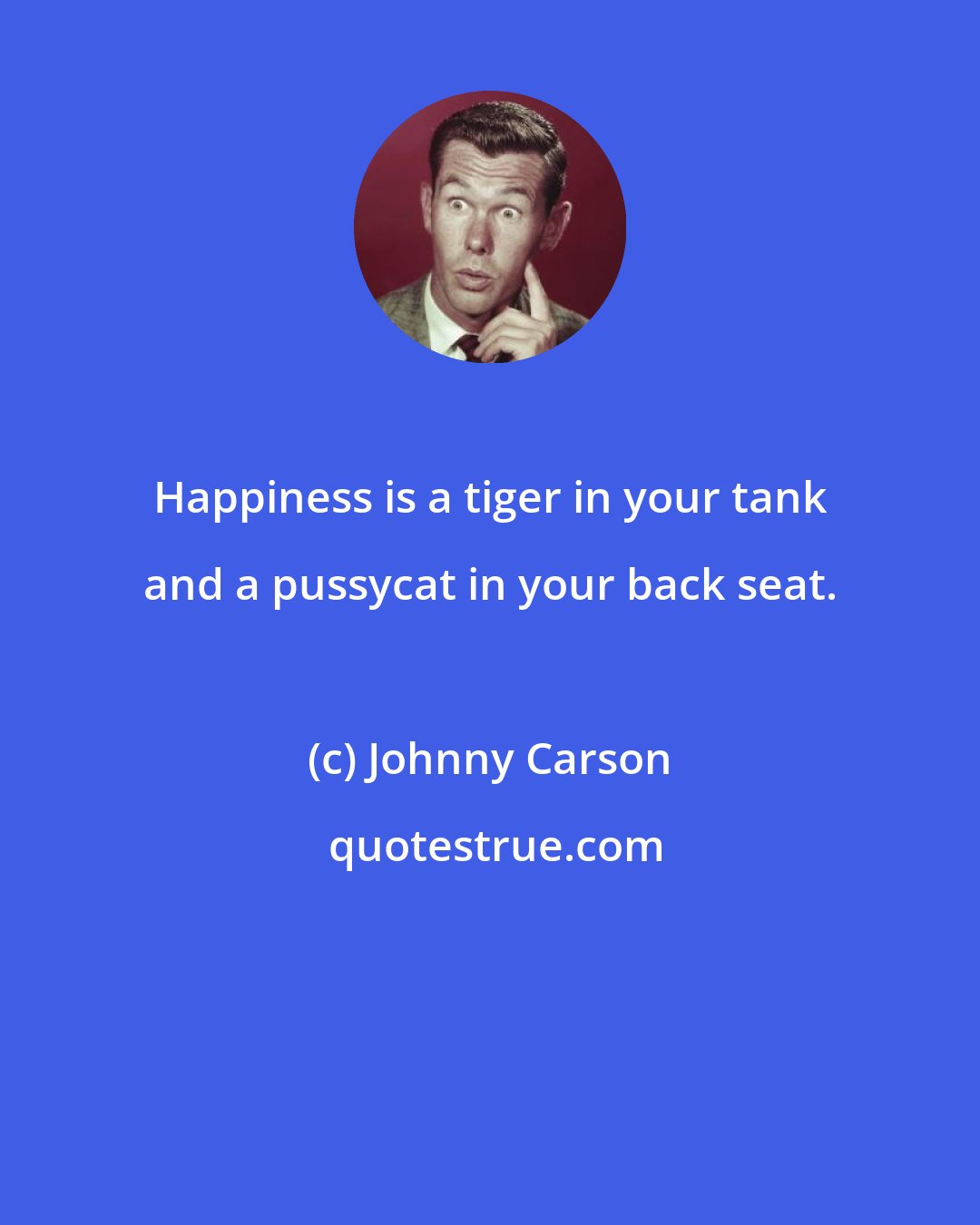 Johnny Carson: Happiness is a tiger in your tank and a pussycat in your back seat.