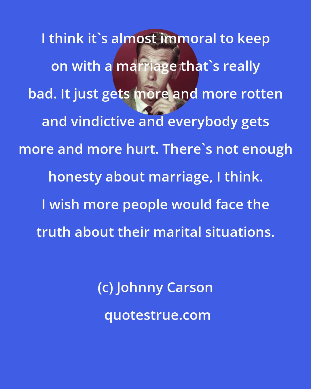 Johnny Carson: I think it's almost immoral to keep on with a marriage that's really bad. It just gets more and more rotten and vindictive and everybody gets more and more hurt. There's not enough honesty about marriage, I think. I wish more people would face the truth about their marital situations.