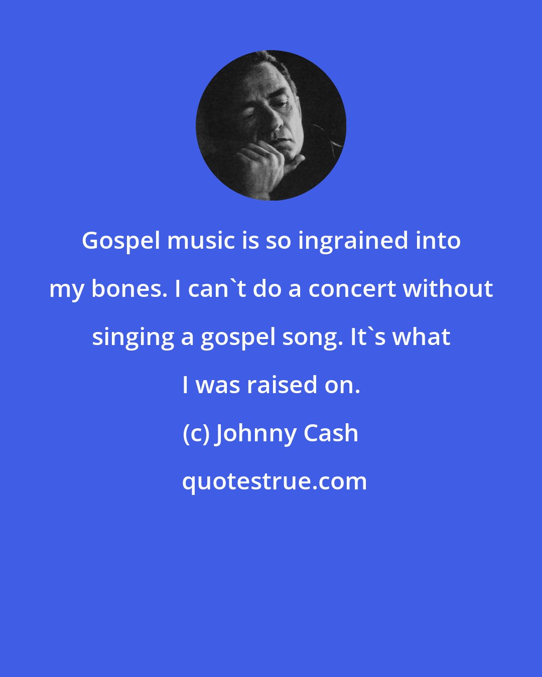 Johnny Cash: Gospel music is so ingrained into my bones. I can't do a concert without singing a gospel song. It's what I was raised on.
