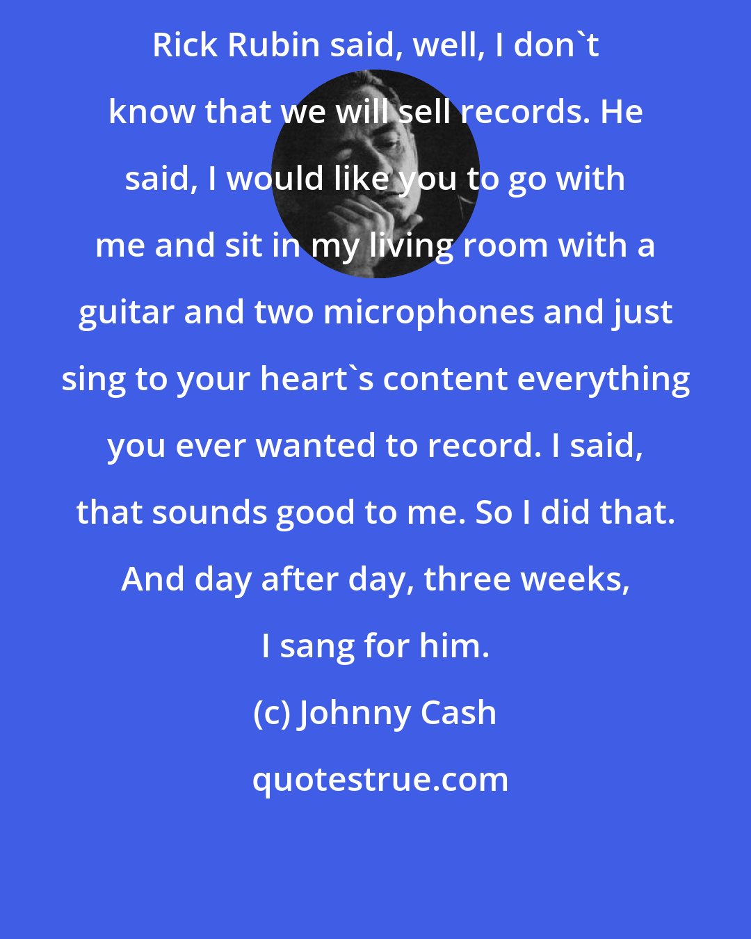 Johnny Cash: Rick Rubin said, well, I don't know that we will sell records. He said, I would like you to go with me and sit in my living room with a guitar and two microphones and just sing to your heart's content everything you ever wanted to record. I said, that sounds good to me. So I did that. And day after day, three weeks, I sang for him.