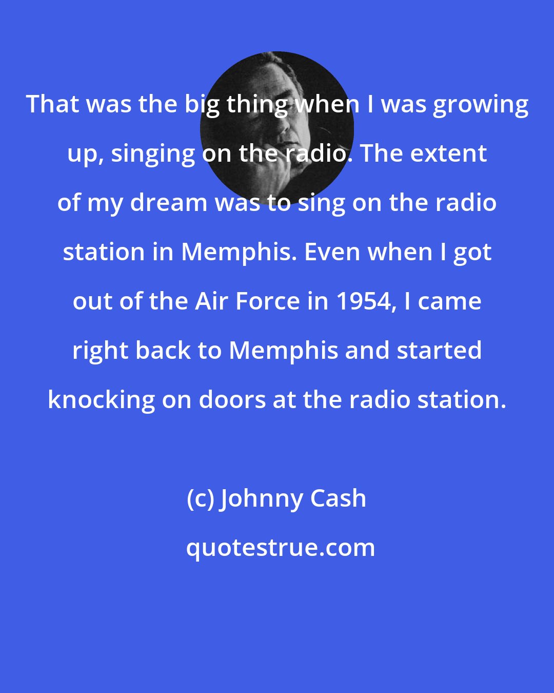 Johnny Cash: That was the big thing when I was growing up, singing on the radio. The extent of my dream was to sing on the radio station in Memphis. Even when I got out of the Air Force in 1954, I came right back to Memphis and started knocking on doors at the radio station.