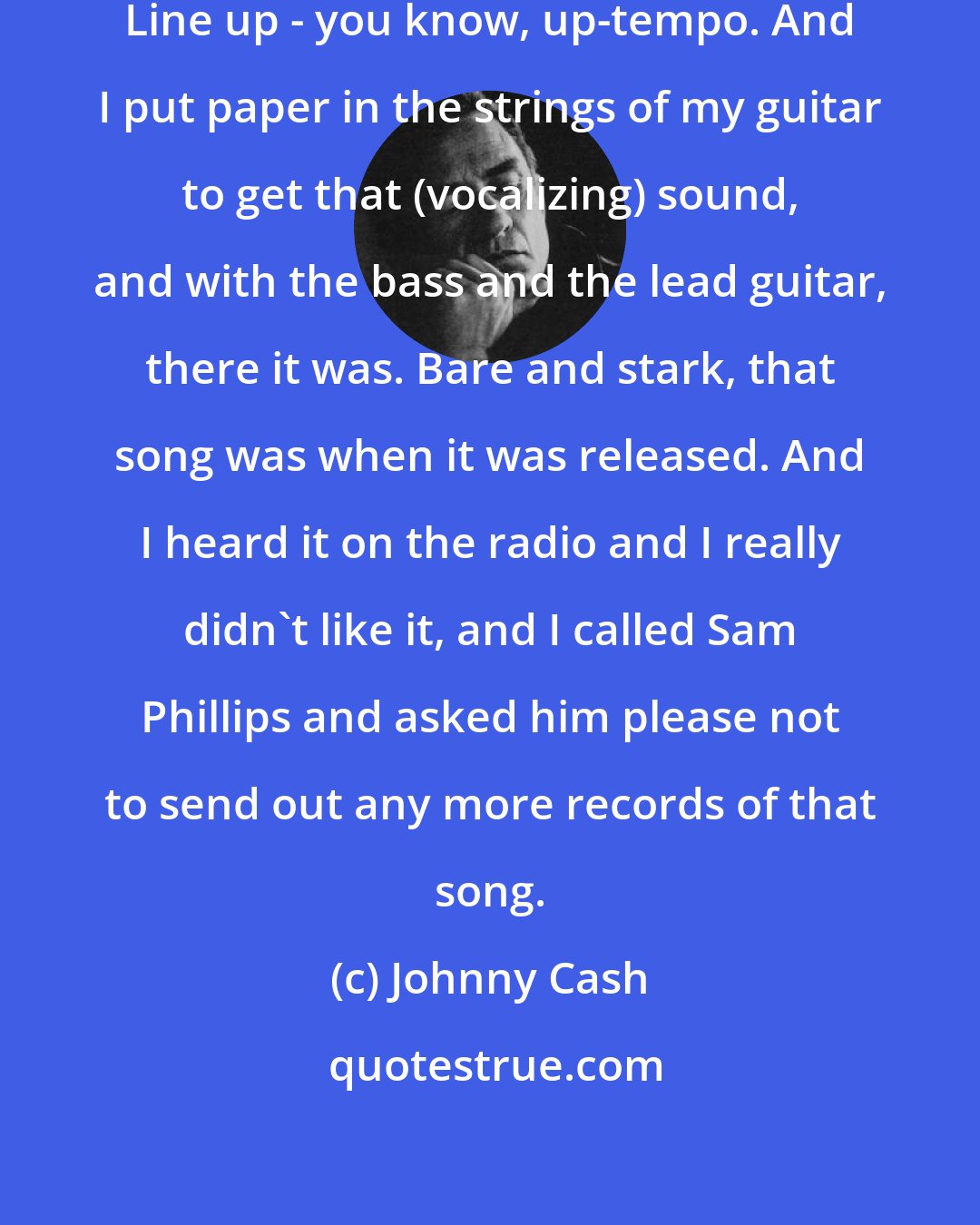 Johnny Cash: Sam [Phillips] wanted I Walk The Line up - you know, up-tempo. And I put paper in the strings of my guitar to get that (vocalizing) sound, and with the bass and the lead guitar, there it was. Bare and stark, that song was when it was released. And I heard it on the radio and I really didn't like it, and I called Sam Phillips and asked him please not to send out any more records of that song.