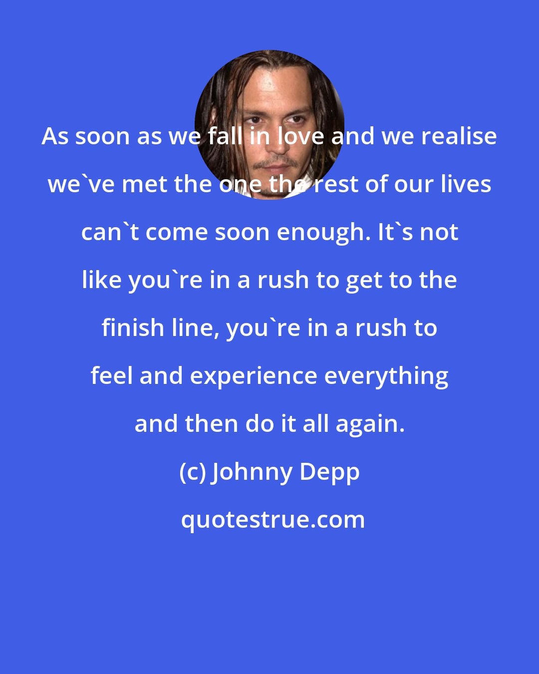 Johnny Depp: As soon as we fall in love and we realise we've met the one the rest of our lives can't come soon enough. It's not like you're in a rush to get to the finish line, you're in a rush to feel and experience everything and then do it all again.