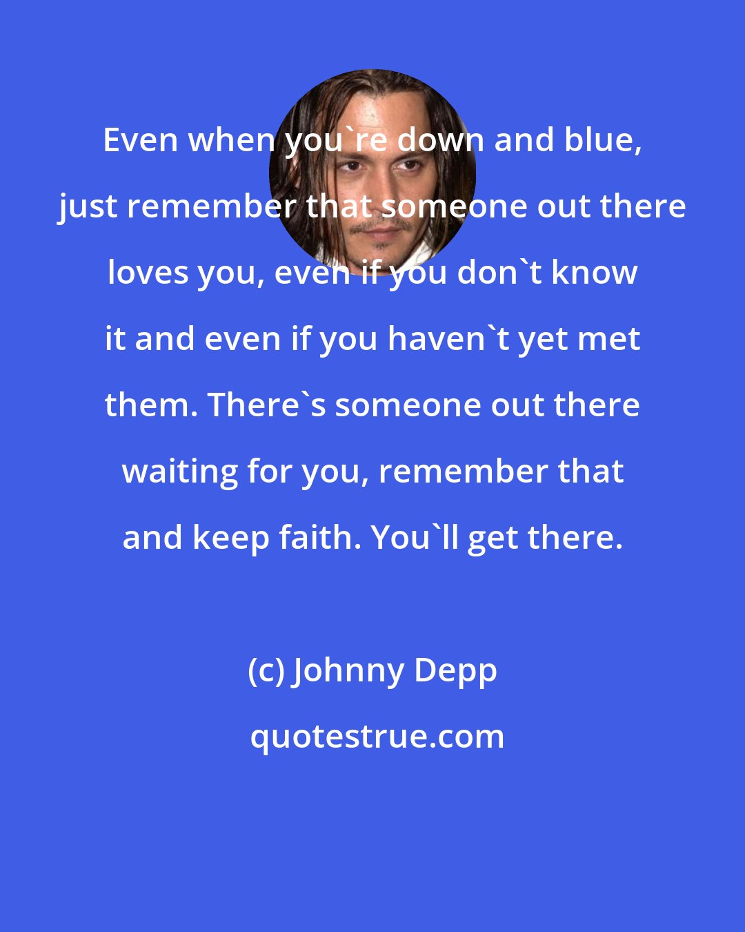 Johnny Depp: Even when you're down and blue, just remember that someone out there loves you, even if you don't know it and even if you haven't yet met them. There's someone out there waiting for you, remember that and keep faith. You'll get there.