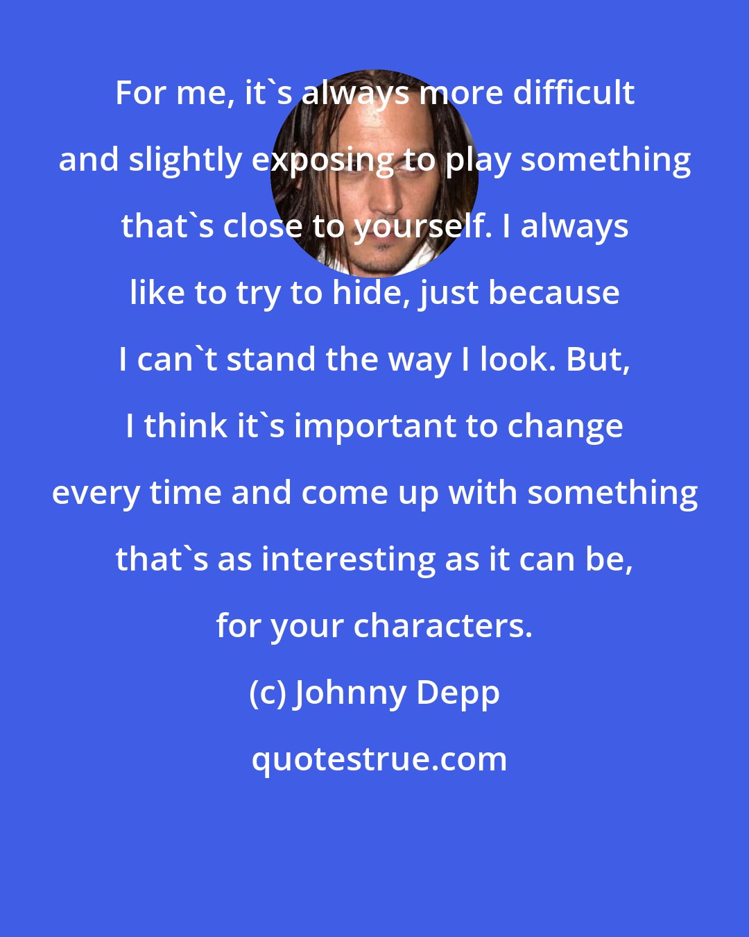 Johnny Depp: For me, it's always more difficult and slightly exposing to play something that's close to yourself. I always like to try to hide, just because I can't stand the way I look. But, I think it's important to change every time and come up with something that's as interesting as it can be, for your characters.