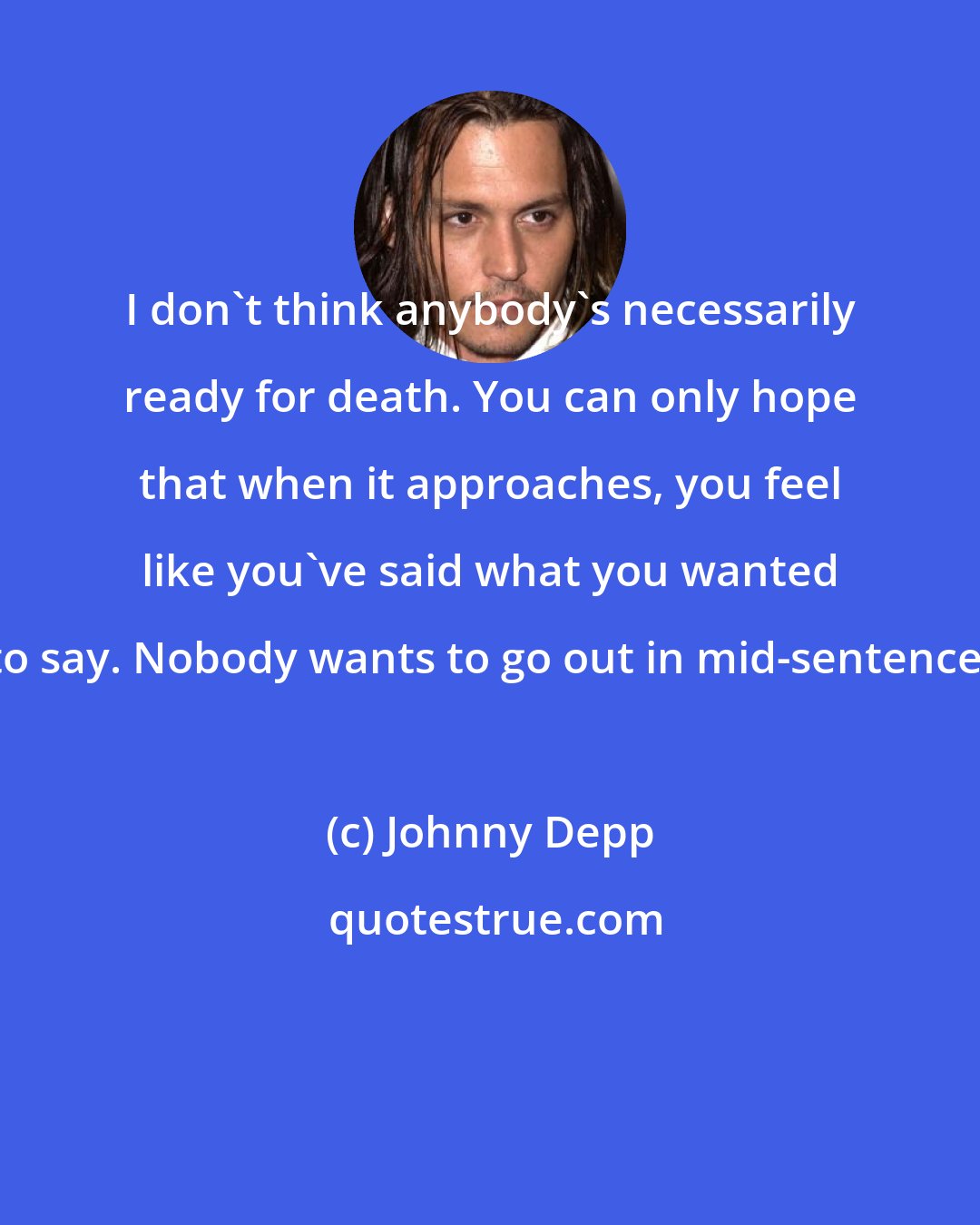 Johnny Depp: I don't think anybody's necessarily ready for death. You can only hope that when it approaches, you feel like you've said what you wanted to say. Nobody wants to go out in mid-sentence.