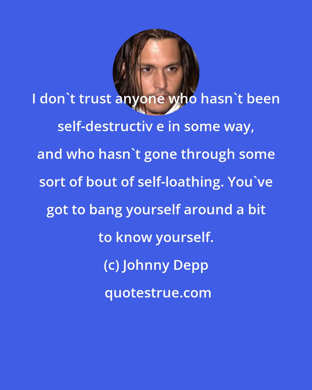 Johnny Depp: I don't trust anyone who hasn't been self-destructiv e in some way, and who hasn't gone through some sort of bout of self-loathing. You've got to bang yourself around a bit to know yourself.