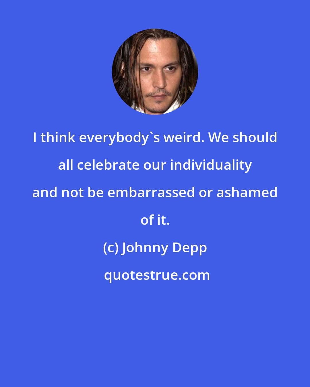 Johnny Depp: I think everybody's weird. We should all celebrate our individuality and not be embarrassed or ashamed of it.