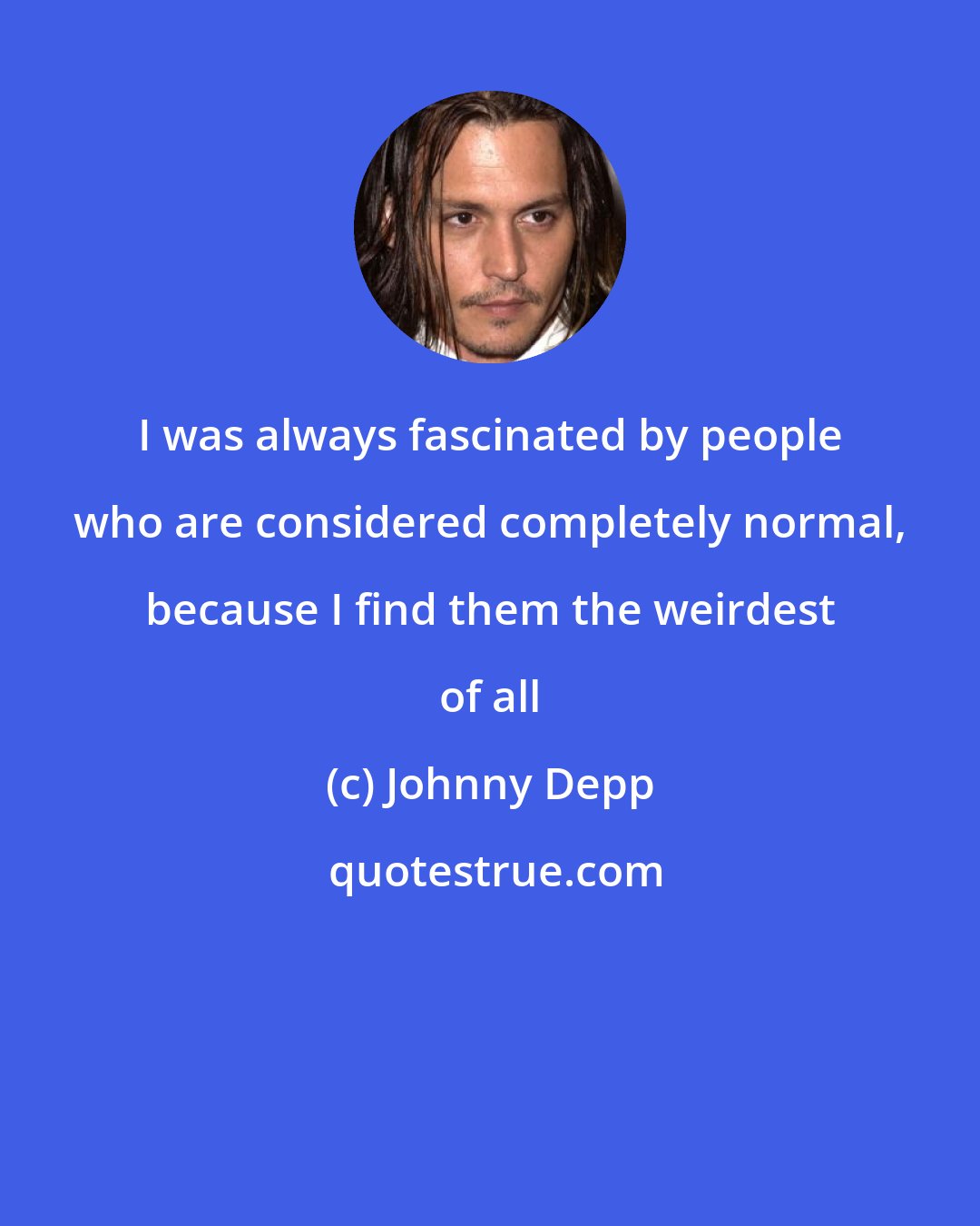 Johnny Depp: I was always fascinated by people who are considered completely normal, because I find them the weirdest of all