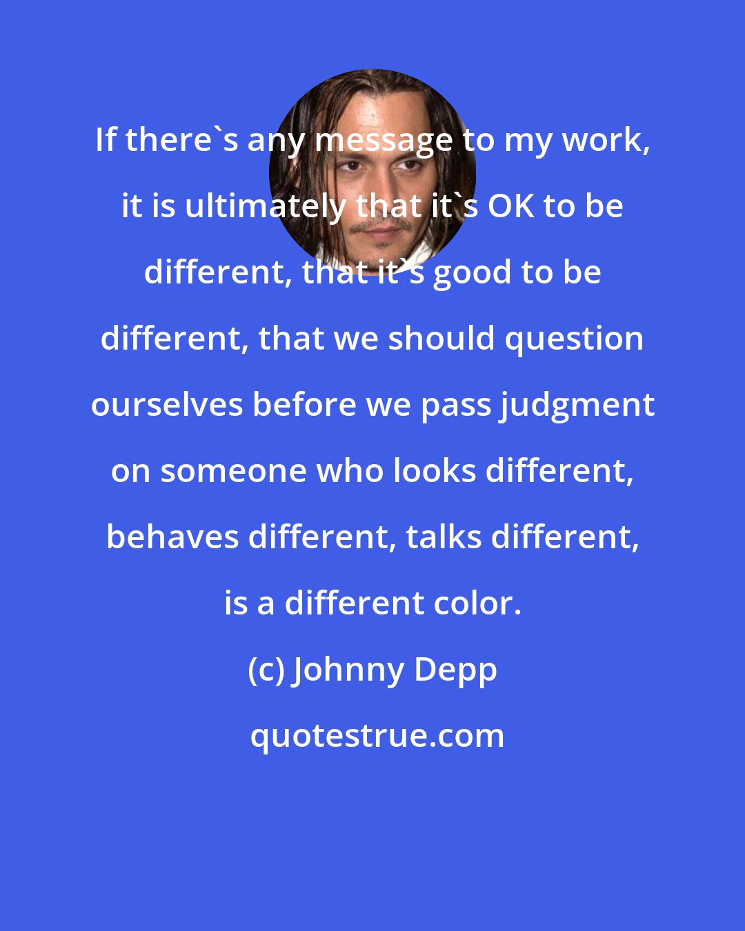 Johnny Depp: If there's any message to my work, it is ultimately that it's OK to be different, that it's good to be different, that we should question ourselves before we pass judgment on someone who looks different, behaves different, talks different, is a different color.