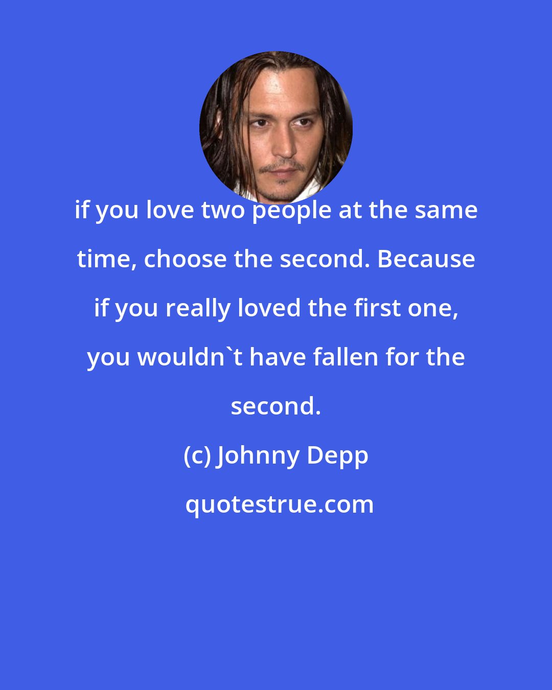 Johnny Depp: if you love two people at the same time, choose the second. Because if you really loved the first one, you wouldn't have fallen for the second.