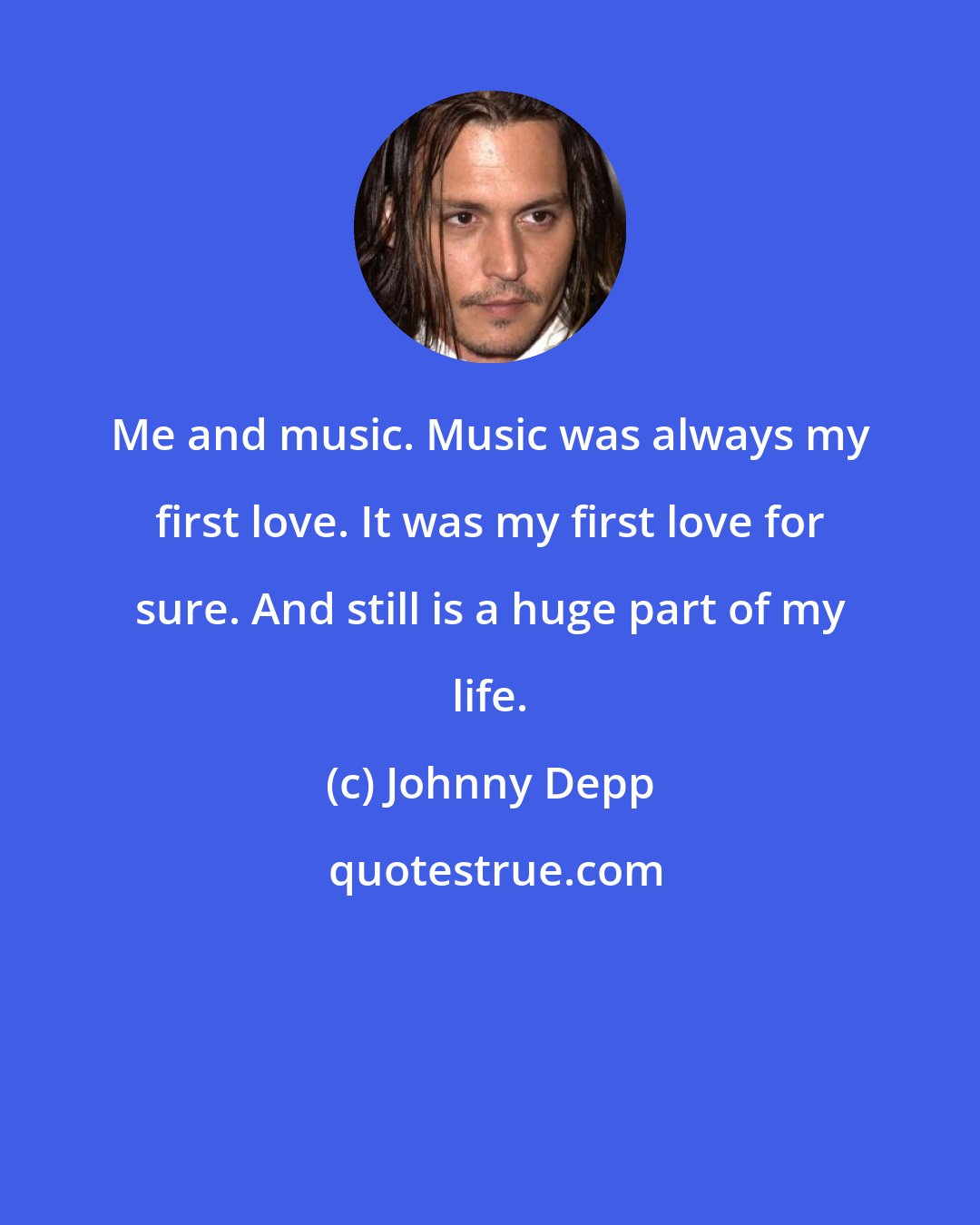 Johnny Depp: Me and music. Music was always my first love. It was my first love for sure. And still is a huge part of my life.