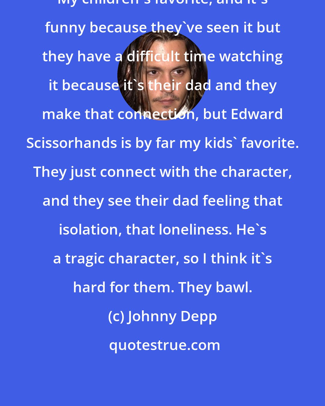 Johnny Depp: My children's favorite, and it's funny because they've seen it but they have a difficult time watching it because it's their dad and they make that connection, but Edward Scissorhands is by far my kids' favorite. They just connect with the character, and they see their dad feeling that isolation, that loneliness. He's a tragic character, so I think it's hard for them. They bawl.