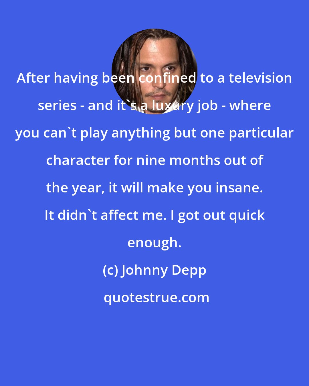 Johnny Depp: After having been confined to a television series - and it's a luxury job - where you can't play anything but one particular character for nine months out of the year, it will make you insane. It didn't affect me. I got out quick enough.