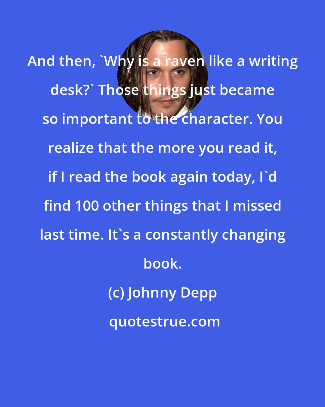 Johnny Depp: And then, 'Why is a raven like a writing desk?' Those things just became so important to the character. You realize that the more you read it, if I read the book again today, I'd find 100 other things that I missed last time. It's a constantly changing book.