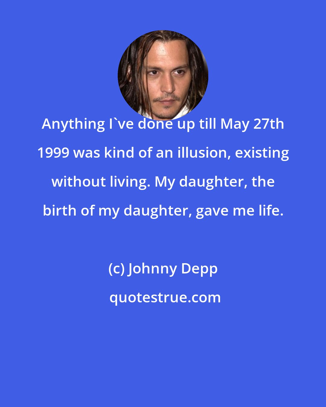 Johnny Depp: Anything I've done up till May 27th 1999 was kind of an illusion, existing without living. My daughter, the birth of my daughter, gave me life.