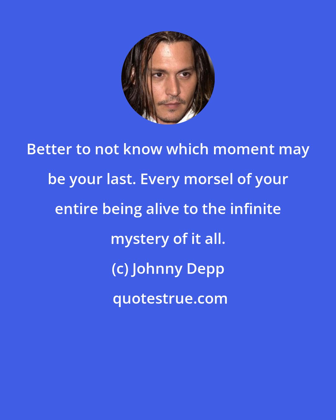 Johnny Depp: Better to not know which moment may be your last. Every morsel of your entire being alive to the infinite mystery of it all.