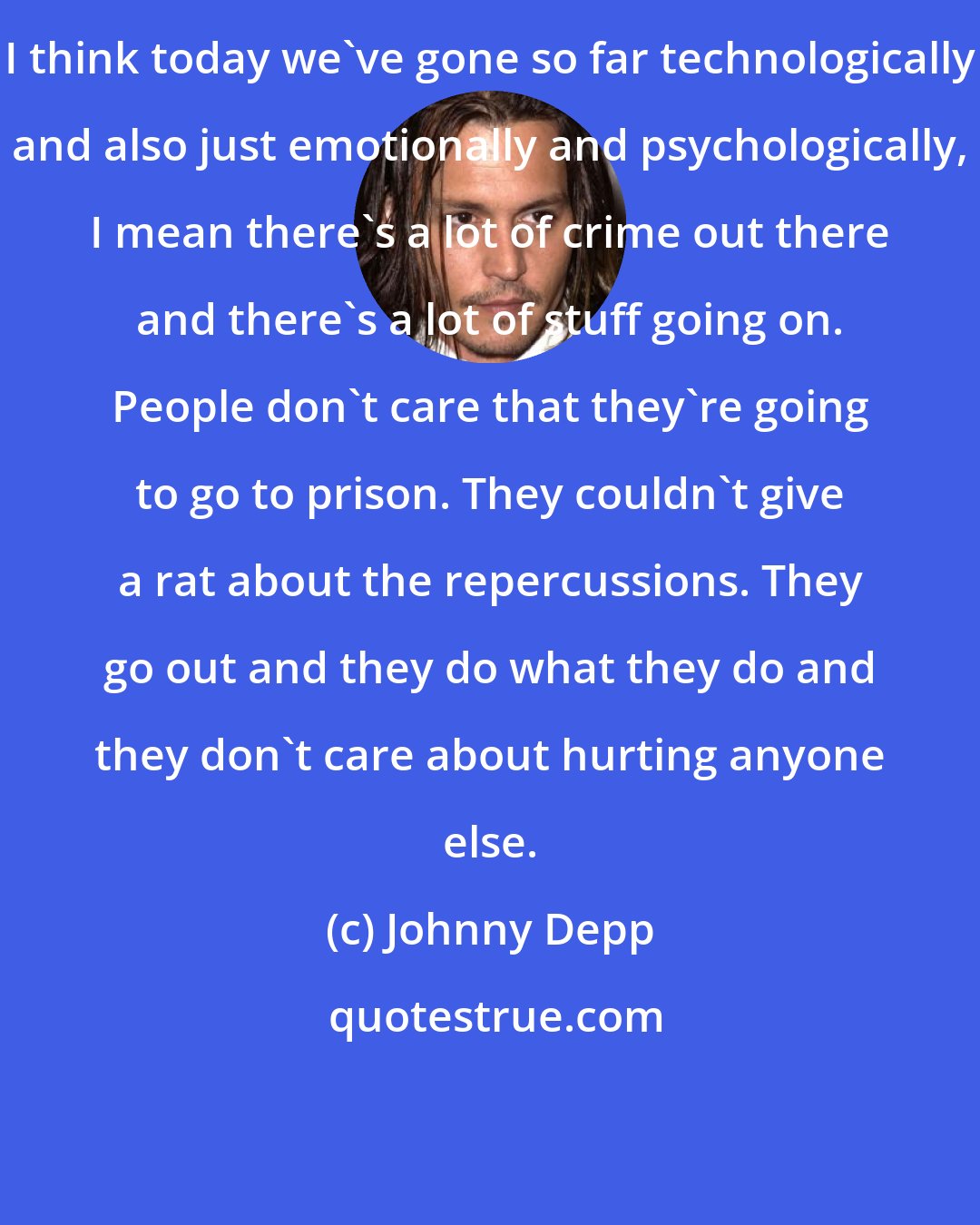 Johnny Depp: I think today we've gone so far technologically and also just emotionally and psychologically, I mean there's a lot of crime out there and there's a lot of stuff going on. People don't care that they're going to go to prison. They couldn't give a rat about the repercussions. They go out and they do what they do and they don't care about hurting anyone else.