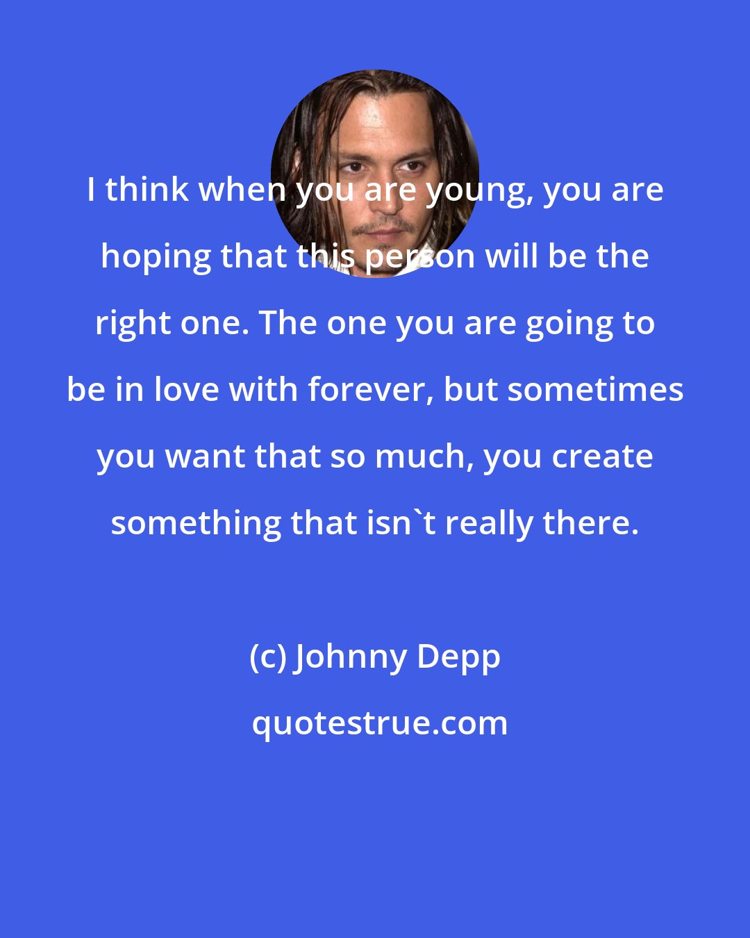 Johnny Depp: I think when you are young, you are hoping that this person will be the right one. The one you are going to be in love with forever, but sometimes you want that so much, you create something that isn't really there.