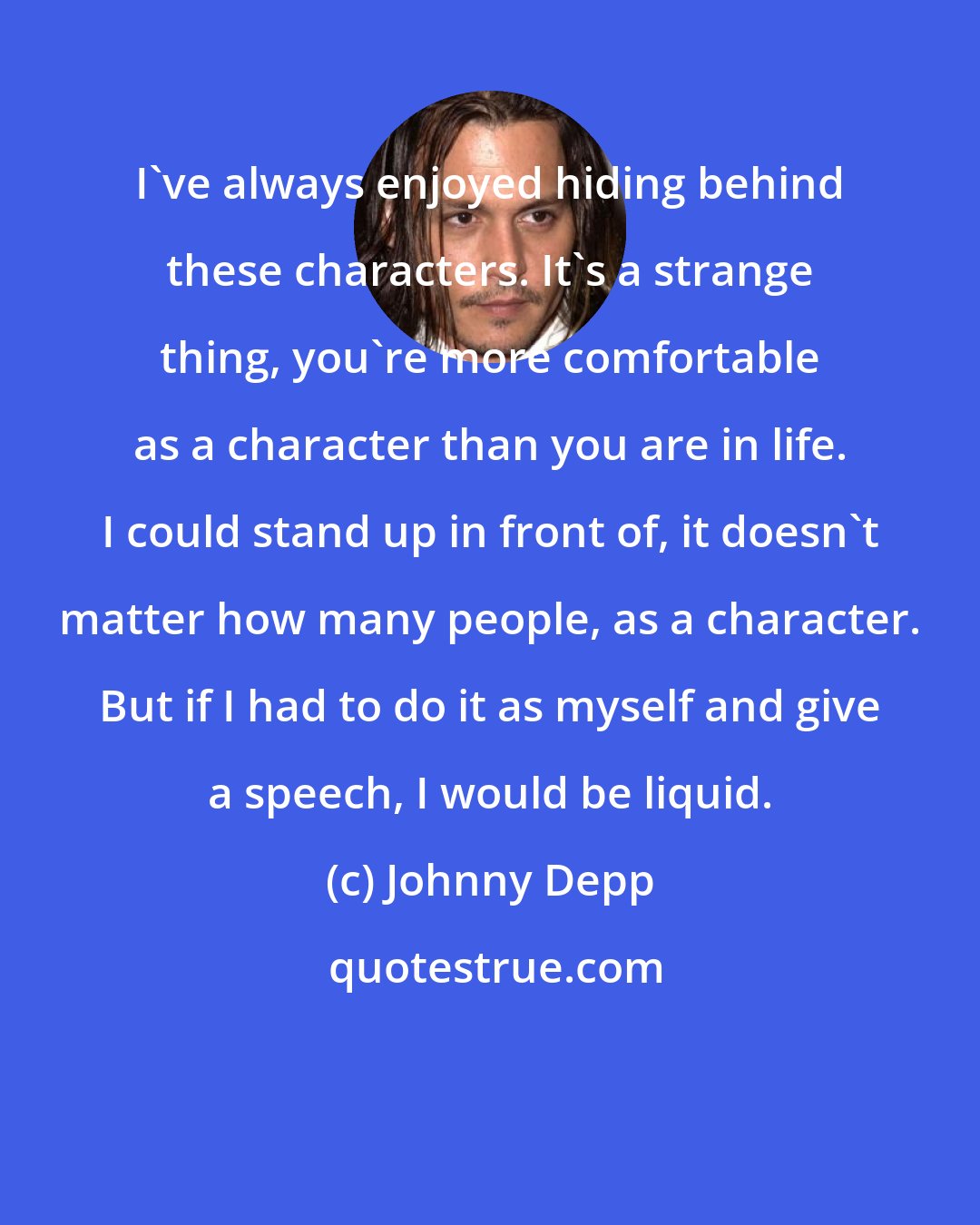 Johnny Depp: I've always enjoyed hiding behind these characters. It's a strange thing, you're more comfortable as a character than you are in life. I could stand up in front of, it doesn't matter how many people, as a character. But if I had to do it as myself and give a speech, I would be liquid.