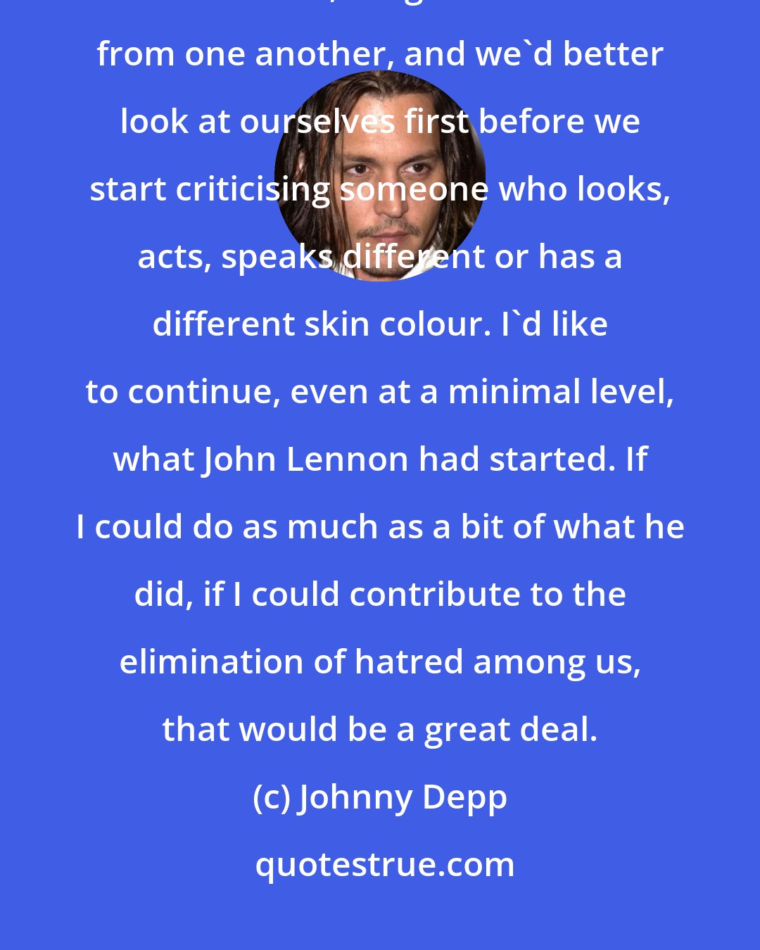 Johnny Depp: If there's a message to pass to people, I'd say that it's normal to be different from others, it's good to differ from one another, and we'd better look at ourselves first before we start criticising someone who looks, acts, speaks different or has a different skin colour. I'd like to continue, even at a minimal level, what John Lennon had started. If I could do as much as a bit of what he did, if I could contribute to the elimination of hatred among us, that would be a great deal.