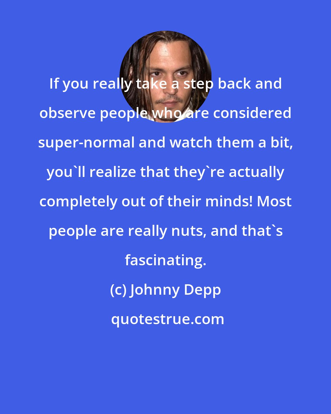 Johnny Depp: If you really take a step back and observe people who are considered super-normal and watch them a bit, you'll realize that they're actually completely out of their minds! Most people are really nuts, and that's fascinating.