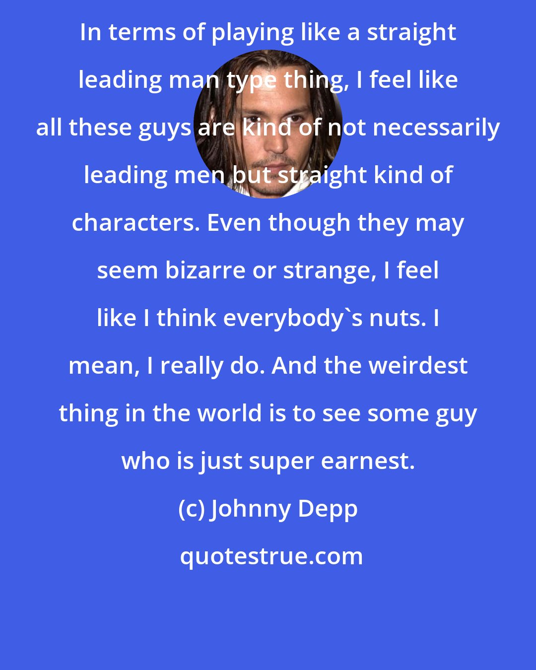 Johnny Depp: In terms of playing like a straight leading man type thing, I feel like all these guys are kind of not necessarily leading men but straight kind of characters. Even though they may seem bizarre or strange, I feel like I think everybody's nuts. I mean, I really do. And the weirdest thing in the world is to see some guy who is just super earnest.