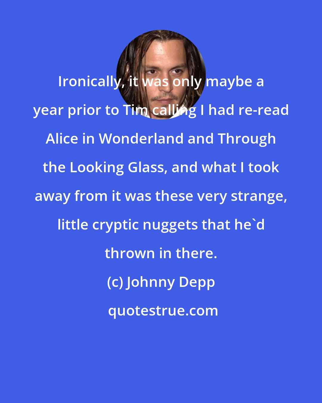 Johnny Depp: Ironically, it was only maybe a year prior to Tim calling I had re-read Alice in Wonderland and Through the Looking Glass, and what I took away from it was these very strange, little cryptic nuggets that he'd thrown in there.