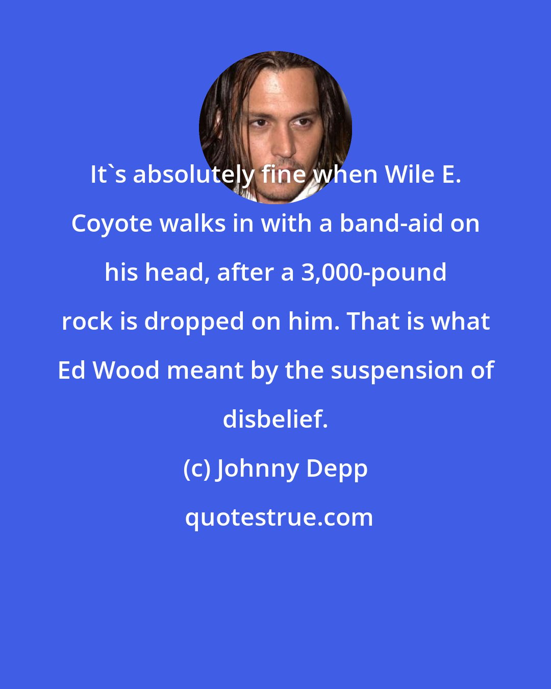 Johnny Depp: It's absolutely fine when Wile E. Coyote walks in with a band-aid on his head, after a 3,000-pound rock is dropped on him. That is what Ed Wood meant by the suspension of disbelief.