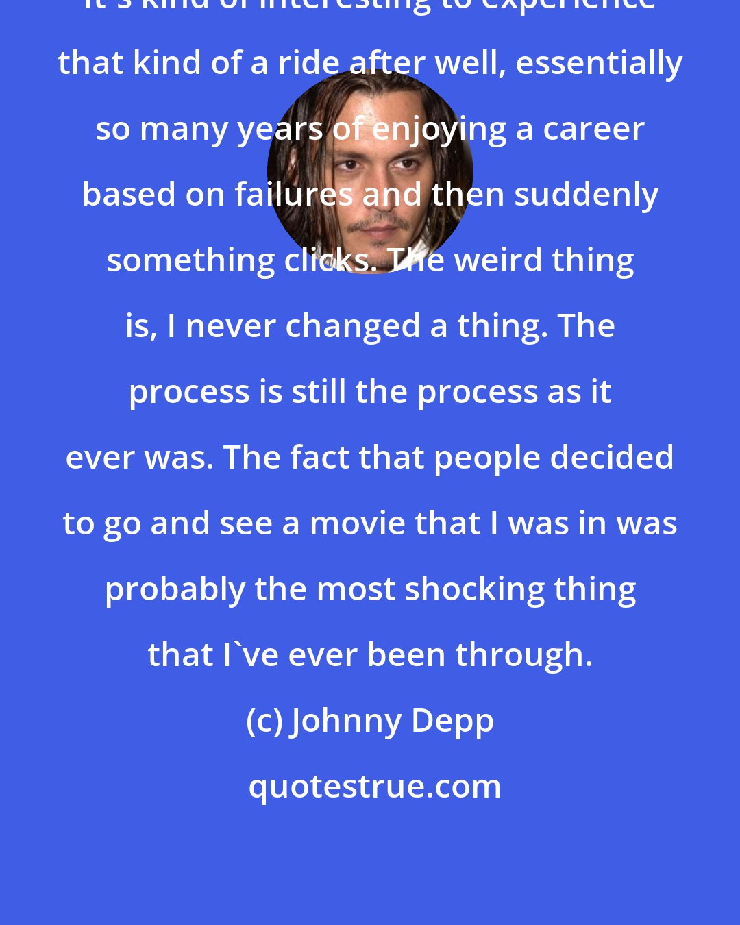 Johnny Depp: It's kind of interesting to experience that kind of a ride after well, essentially so many years of enjoying a career based on failures and then suddenly something clicks. The weird thing is, I never changed a thing. The process is still the process as it ever was. The fact that people decided to go and see a movie that I was in was probably the most shocking thing that I've ever been through.