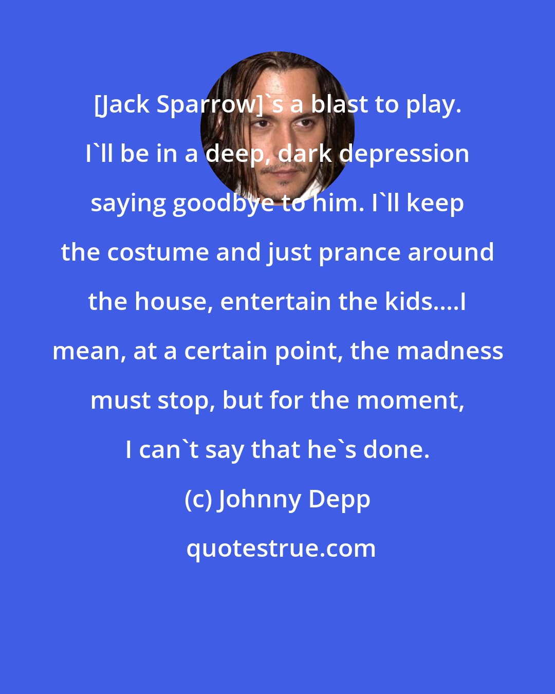 Johnny Depp: [Jack Sparrow]'s a blast to play. I'll be in a deep, dark depression saying goodbye to him. I'll keep the costume and just prance around the house, entertain the kids....I mean, at a certain point, the madness must stop, but for the moment, I can't say that he's done.