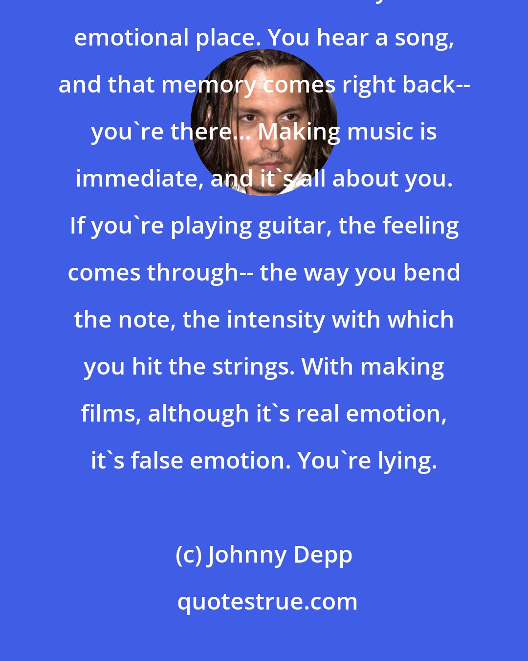 Johnny Depp: Jesus, music has always been my first love. I use music in my work because it's the fastest way to an emotional place. You hear a song, and that memory comes right back-- you're there... Making music is immediate, and it's all about you. If you're playing guitar, the feeling comes through-- the way you bend the note, the intensity with which you hit the strings. With making films, although it's real emotion, it's false emotion. You're lying.