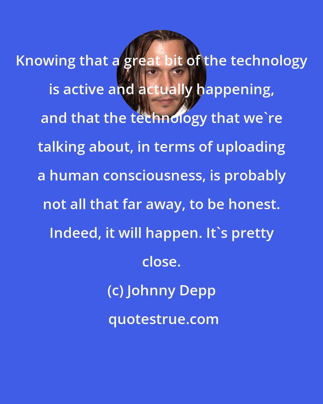 Johnny Depp: Knowing that a great bit of the technology is active and actually happening, and that the technology that we're talking about, in terms of uploading a human consciousness, is probably not all that far away, to be honest. Indeed, it will happen. It's pretty close.