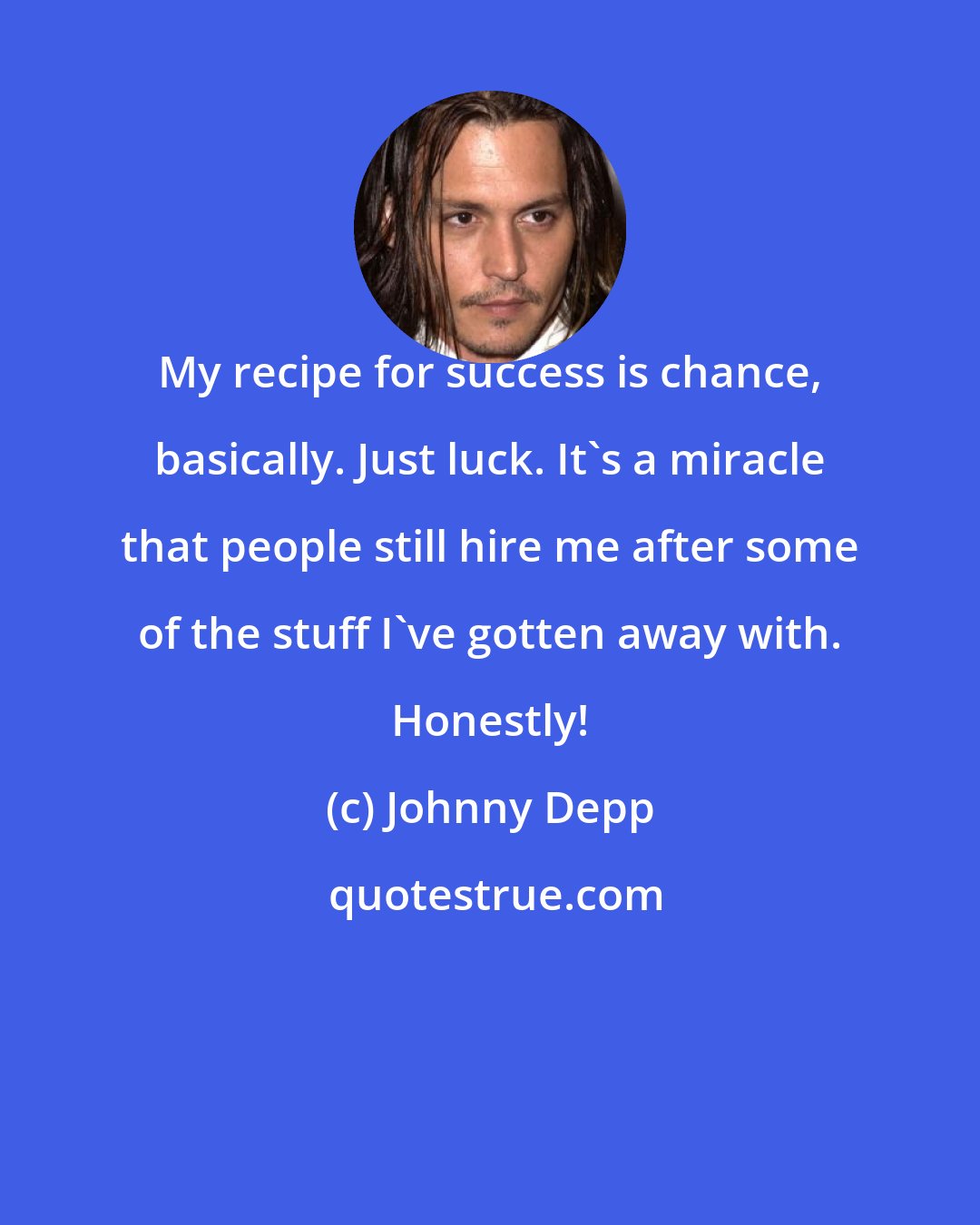 Johnny Depp: My recipe for success is chance, basically. Just luck. It's a miracle that people still hire me after some of the stuff I've gotten away with. Honestly!