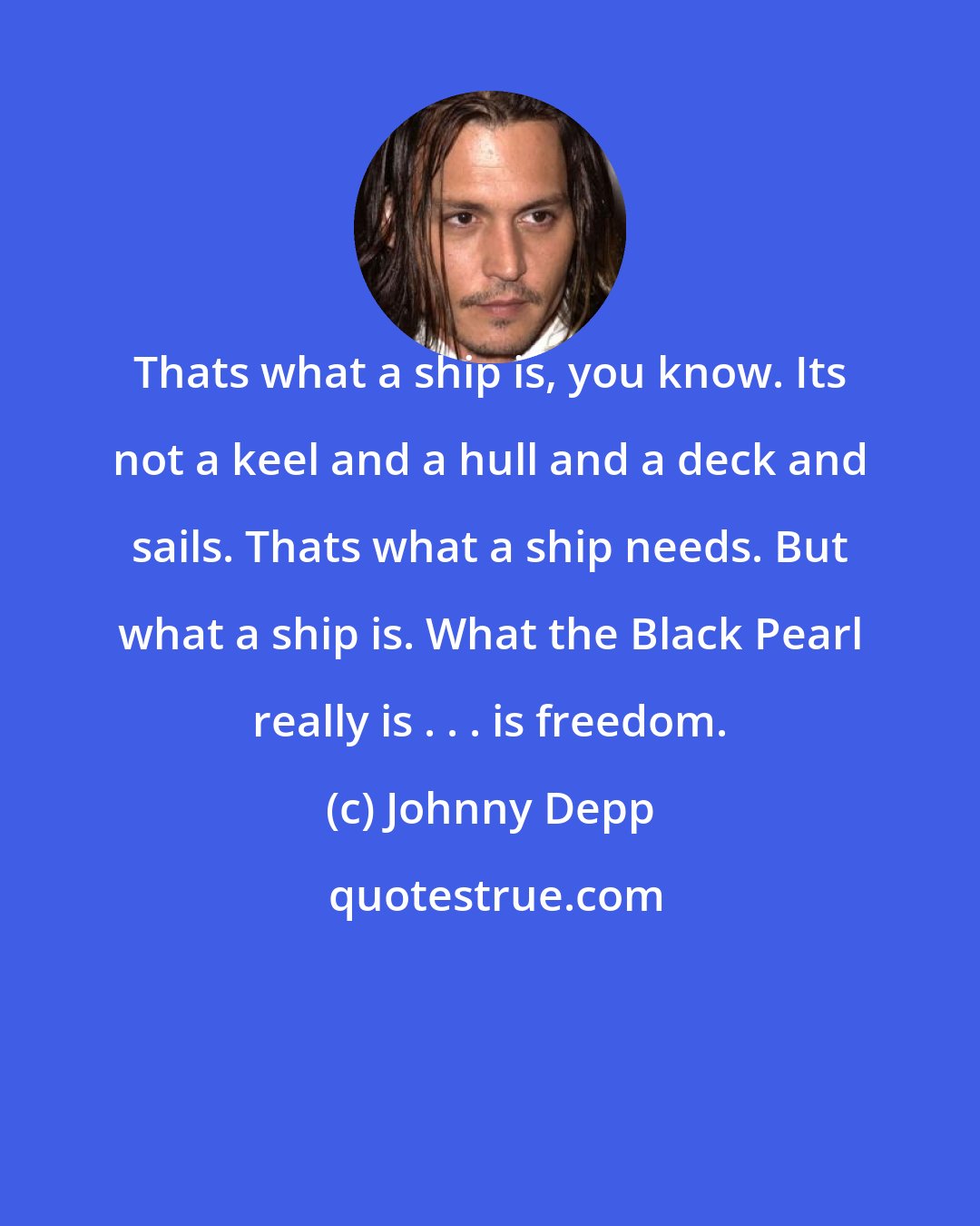 Johnny Depp: Thats what a ship is, you know. Its not a keel and a hull and a deck and sails. Thats what a ship needs. But what a ship is. What the Black Pearl really is . . . is freedom.