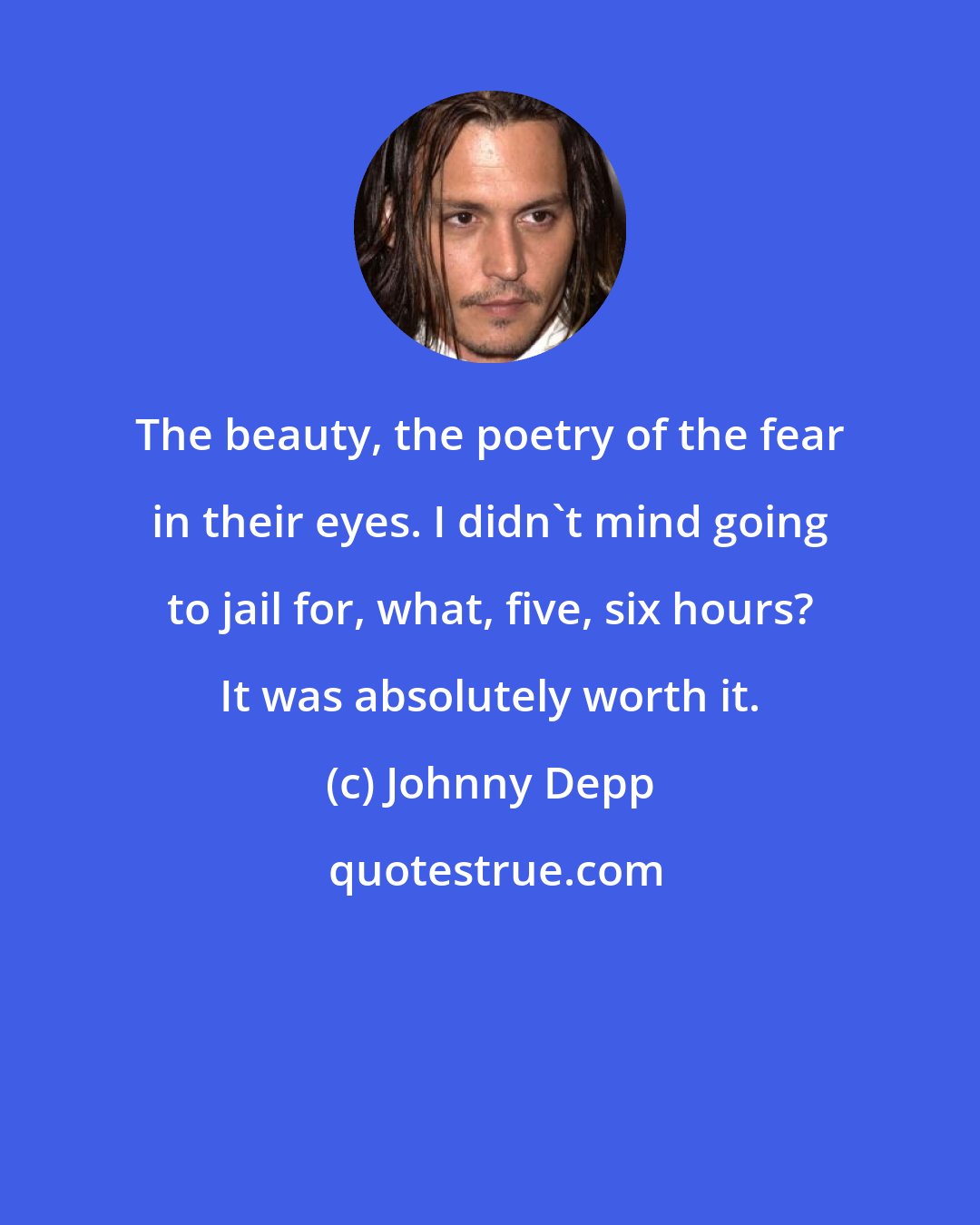 Johnny Depp: The beauty, the poetry of the fear in their eyes. I didn't mind going to jail for, what, five, six hours? It was absolutely worth it.