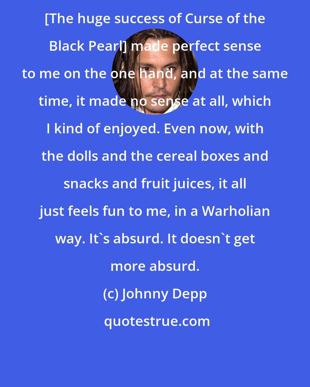 Johnny Depp: [The huge success of Curse of the Black Pearl] made perfect sense to me on the one hand, and at the same time, it made no sense at all, which I kind of enjoyed. Even now, with the dolls and the cereal boxes and snacks and fruit juices, it all just feels fun to me, in a Warholian way. It's absurd. It doesn't get more absurd.