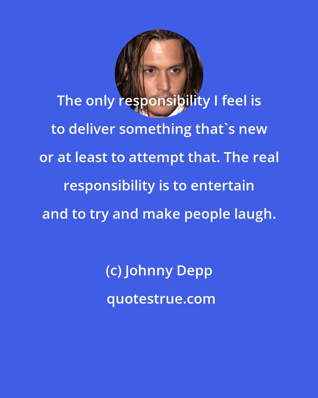 Johnny Depp: The only responsibility I feel is to deliver something that's new or at least to attempt that. The real responsibility is to entertain and to try and make people laugh.