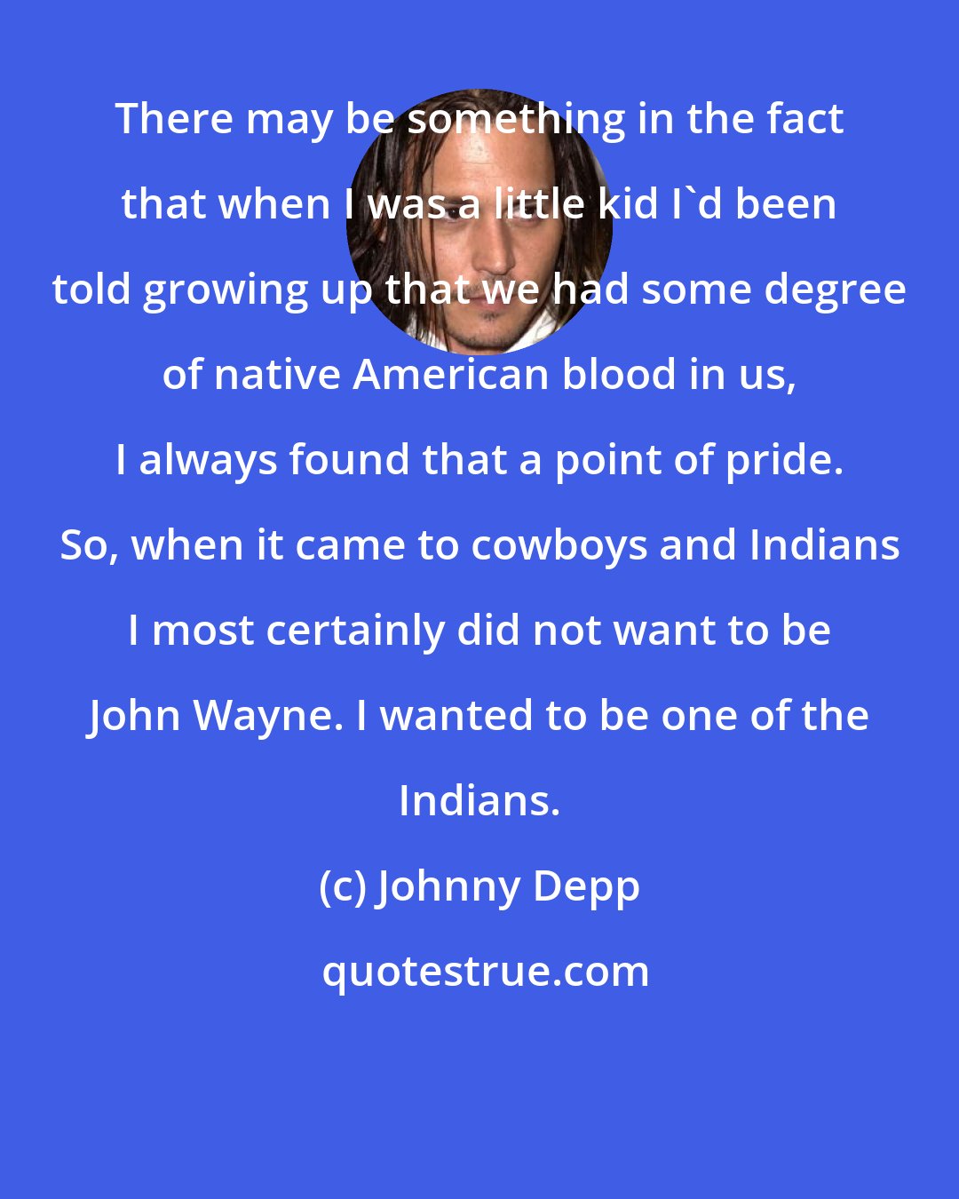 Johnny Depp: There may be something in the fact that when I was a little kid I'd been told growing up that we had some degree of native American blood in us, I always found that a point of pride. So, when it came to cowboys and Indians I most certainly did not want to be John Wayne. I wanted to be one of the Indians.