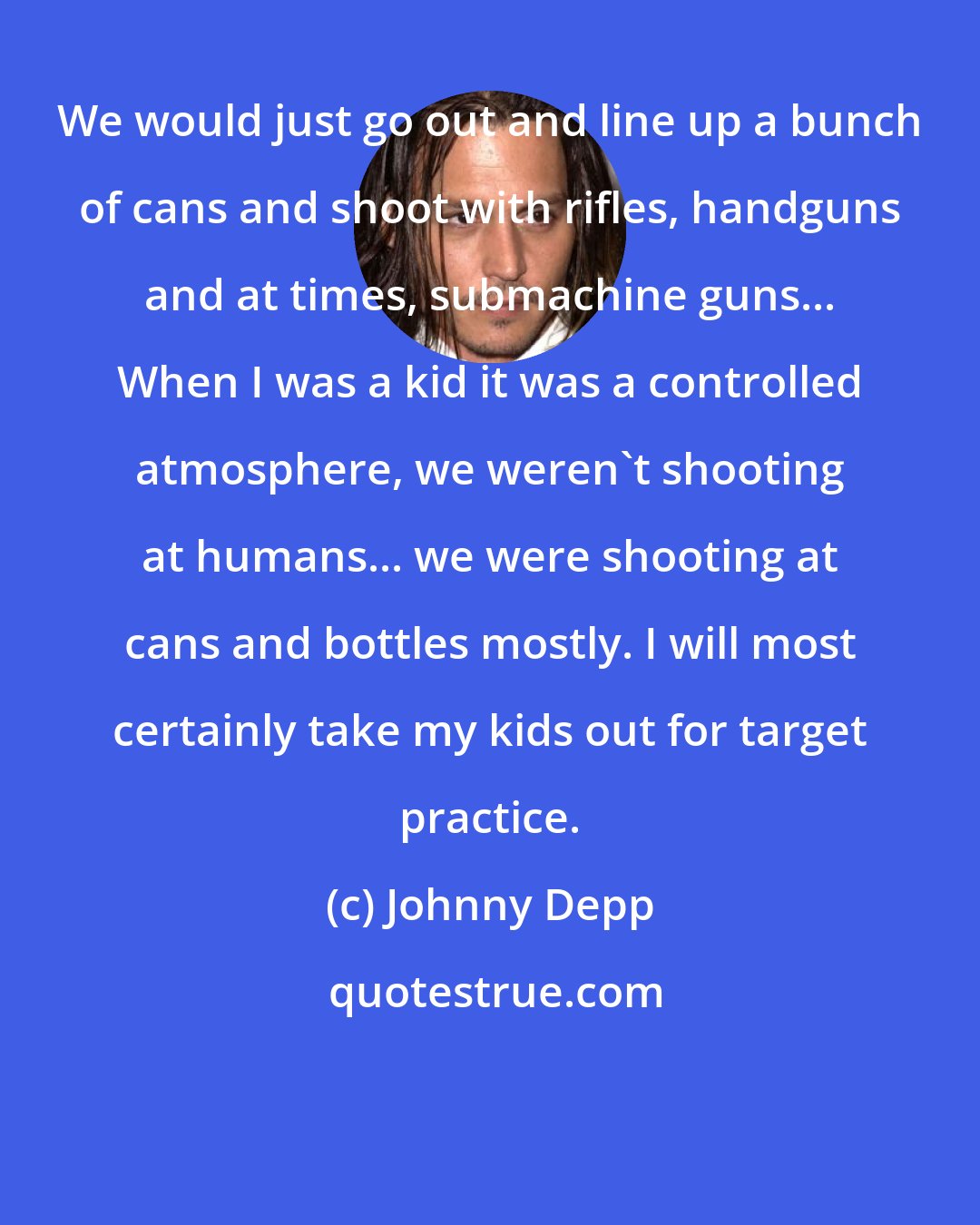 Johnny Depp: We would just go out and line up a bunch of cans and shoot with rifles, handguns and at times, submachine guns... When I was a kid it was a controlled atmosphere, we weren't shooting at humans... we were shooting at cans and bottles mostly. I will most certainly take my kids out for target practice.