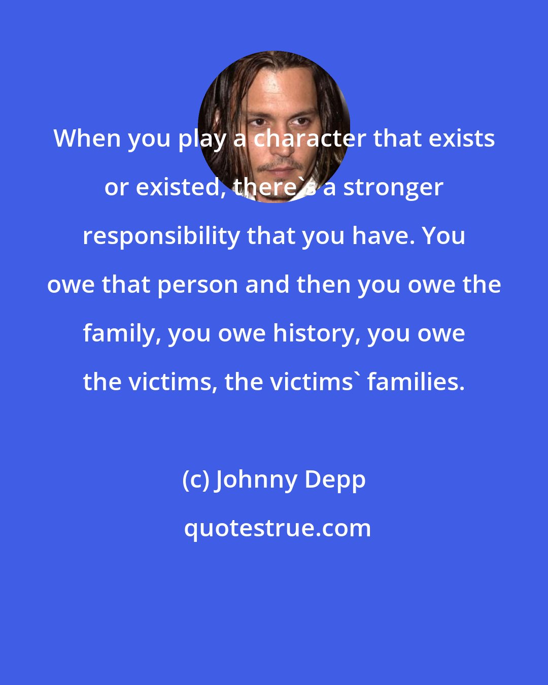 Johnny Depp: When you play a character that exists or existed, there's a stronger responsibility that you have. You owe that person and then you owe the family, you owe history, you owe the victims, the victims' families.