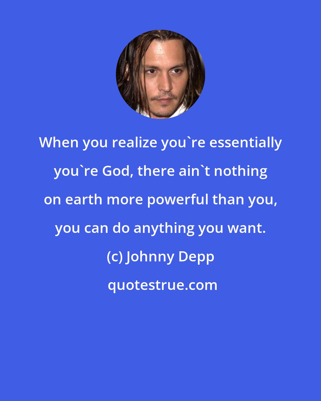 Johnny Depp: When you realize you're essentially you're God, there ain't nothing on earth more powerful than you, you can do anything you want.