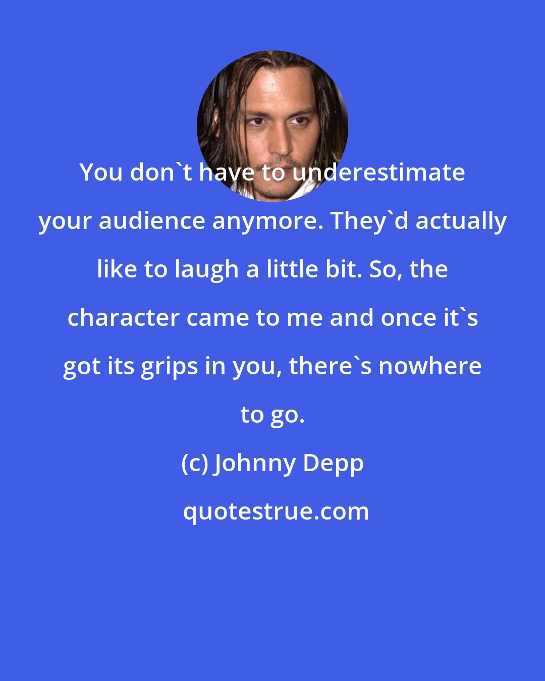 Johnny Depp: You don't have to underestimate your audience anymore. They'd actually like to laugh a little bit. So, the character came to me and once it's got its grips in you, there's nowhere to go.