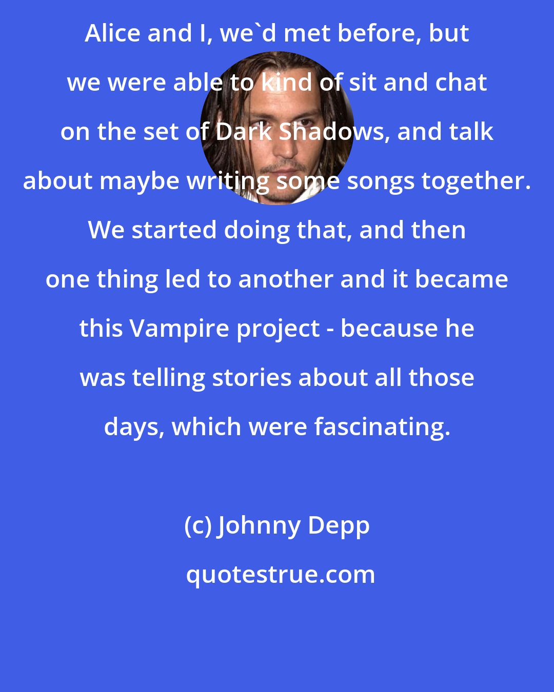 Johnny Depp: Alice and I, we'd met before, but we were able to kind of sit and chat on the set of Dark Shadows, and talk about maybe writing some songs together. We started doing that, and then one thing led to another and it became this Vampire project - because he was telling stories about all those days, which were fascinating.