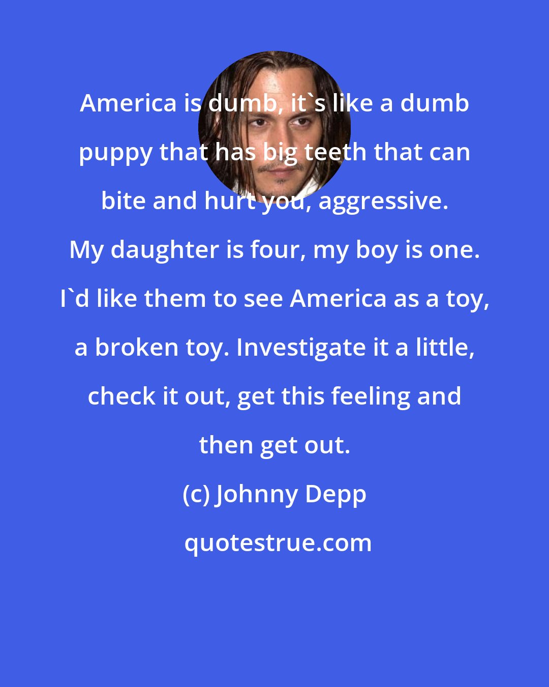 Johnny Depp: America is dumb, it's like a dumb puppy that has big teeth that can bite and hurt you, aggressive. My daughter is four, my boy is one. I'd like them to see America as a toy, a broken toy. Investigate it a little, check it out, get this feeling and then get out.