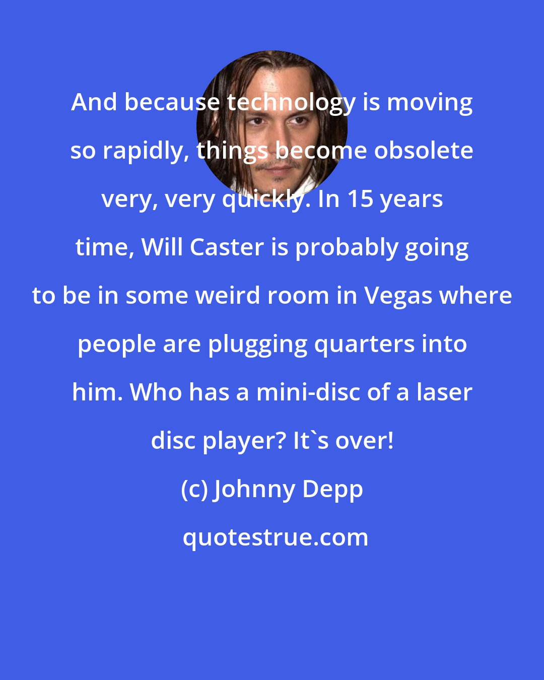 Johnny Depp: And because technology is moving so rapidly, things become obsolete very, very quickly. In 15 years time, Will Caster is probably going to be in some weird room in Vegas where people are plugging quarters into him. Who has a mini-disc of a laser disc player? It's over!