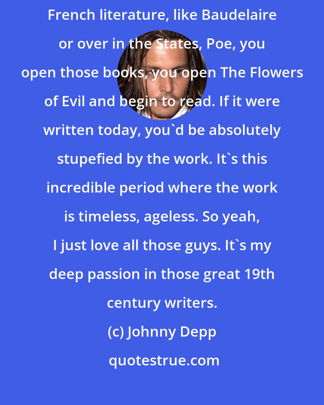 Johnny Depp: Barrie and the wonderful characters he created, Lewis Carroll, even French literature, like Baudelaire or over in the States, Poe, you open those books, you open The Flowers of Evil and begin to read. If it were written today, you'd be absolutely stupefied by the work. It's this incredible period where the work is timeless, ageless. So yeah, I just love all those guys. It's my deep passion in those great 19th century writers.