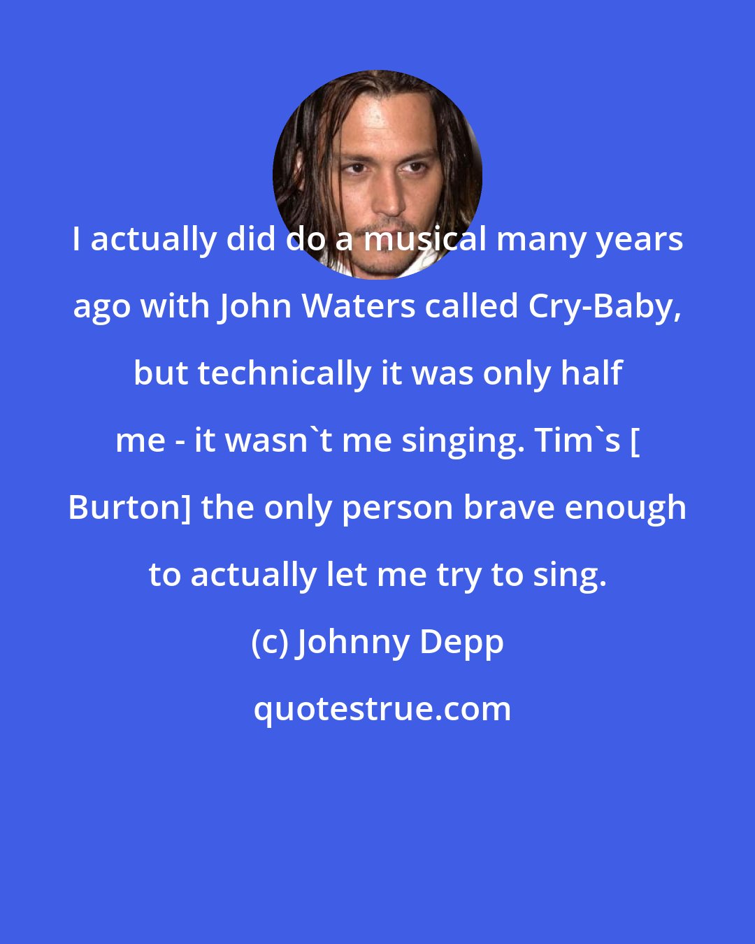 Johnny Depp: I actually did do a musical many years ago with John Waters called Cry-Baby, but technically it was only half me - it wasn't me singing. Tim's [ Burton] the only person brave enough to actually let me try to sing.